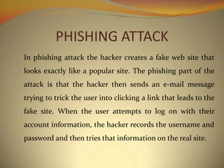 PHISHING ATTACK
In phishing attack the hacker creates a fake web site that
looks exactly like a popular site. The phishing part of the
attack is that the hacker then sends an e-mail message
trying to trick the user into clicking a link that leads to the
fake site. When the user attempts to log on with their
account information, the hacker records the username and
password and then tries that information on the real site.
 