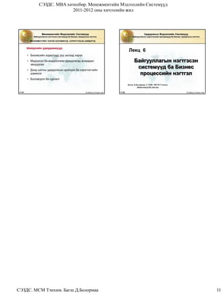СЭЗДС. MBA хөтөлбөр. Менежментийн Мэдээллийн Системүүд
                                2011-2012 оны хичээлийн жил




                     Менежментийн Мэдээллийн Системүүд                                                        Удирдлагын Мэдээллийн Системүүд
              Байгууллагын нэгтгэсэн системүүд ба Бизнес процессын нэгтгэл                          Байгууллагын хэрэглээний програмууд ба Бизнес процессын нэгтгэл

           MЕНЕЖМЕНТИЙН ТААТАЙ БОЛОМЖУУД, СОРИЛТУУД БА ШИЙДЛҮҮД


         Шийдлийн удирдамжууд:
                                                                                                 Лекц 6
         • Бизнесийн зорилтууд руу эхлээд харах
         • Мэдээлэл ба мэдээллийн удирдлагад анхаарал                                                 Байгууллагын нэгтгэсэн
           хандуулах
         • Дээд шатны удирдлагын оролцоо ба хэрэглэгчийн
                                                                                                       системүүд ба Бизнес
           дэмжлэг                                                                                      процессийн нэгтгэл
         • Боловсрол ба сургалт
                                                                                                 Багш Д.Болормаа, СЭЗДС-МСМ Тэнхим
                                                                                                         dbolormaa@ife.edu.mn

 11.61                                                         © 2006 by Prentice Hall   11.62                                                        © 2006 by Prentice Hall




СЭЗДС. МСМ Тэнхим. Багш Д.Болормаа                                                                                                                                              11
 