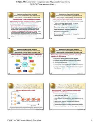 СЭЗДС. MBA хөтөлбөр. Менежментийн Мэдээллийн Системүүд
                                        2011-2012 оны хичээлийн жил




                              Менежментийн Мэдээллийн Системүүд                                                                                    Менежментийн Мэдээллийн Системүүд
                   Байгууллагын нэгтгэсэн системүүд ба Бизнес процессын нэгтгэл                                                             Байгууллагын нэгтгэсэн системүүд ба Бизнес процессын нэгтгэл

                     НИЙЛҮҮЛЭЛТИЙН СҮЛЖЭЭГ УДИРДАХ СИСТЕМҮҮД (SCM)                                                                           НИЙЛҮҮЛЭЛТИЙН СҮЛЖЭЭГ УДИРДАХ СИСТЕМҮҮД (SCM)

               Нийлүүлэлтийн Сүлжээг удирдах програмууд                                                                              Нийлүүлэлтийн Сүлжээний гүйцэтгэлийг хэмжих
                                                                                                                                    Нийлүүлэлтийн Сүлжээний гүйцэтгэлийг хэмжих хэмжээсүүд:
     Нийлүүлэлтийн Сүлжээний удирдлагын системүүд: Компани ба
     нийлүүлэлтийн сүлжээний түншүүдийн хоорондох мэдээллийн                                                                         • Гүйцэтгэлийн хувь (захиалгуудыг тогтоосон
     урсгалыг автоматжуулна
                                                                                                                                       хуггацаанд нь гүйцэтгэх чадвар)
     •   Нийлүүлэлтийн Сүлжээний төлөвлөлтийн системүүд:
         Бүтээгдэхүүний эрэлтийн таамаглалуудыг (эрэлтийн төлөвлөгөө)                                                                • Захиалгаас хүргэлт хүртэлх дундаж хугацаа
         гаргаж, тухайн бүтээгдэхүүнд зориулагдсан эх үүсвэрүүд ба
         үйлдвэрлэлийн төлөвлөгөөнүүдийг боловсруулахад тусална                                                                      • Бараа материалыг нийлүүлэх өдрийн тоо
     •   Нийлүүлэлтийн Сүлжээний гүйцэтгэлийн системүүд: тухайн
                                                                                                                                     • Таамаглалын нарийвчлал
         бүтээгдэхүүнүүд зөв газрууд руугаа хамгийн үр ашигтай
         хэлбэрээр хүргэгдэх боломжийг хангахын тулд түгээлтийн төв ба                                                               • Эх үүсвэрүүд ба бүтээгдэхүүнийг үйлдвэрлэх
         агуулахуудаар дамжигдах бүтээгдэхүүнүүдийн урсгалыг
         удирдана
                                                                                                                                       циклийн хугацаа

 11.25                                                                                            © 2006 by Prentice Hall   11.26                                                              © 2006 by Prentice Hall




                              Менежментийн Мэдээллийн Системүүд                                                                                    Менежментийн Мэдээллийн Системүүд
                   Байгууллагын нэгтгэсэн системүүд ба Бизнес процессын нэгтгэл                                                             Байгууллагын нэгтгэсэн системүүд ба Бизнес процессын нэгтгэл

                     НИЙЛҮҮЛЭЛТИЙН СҮЛЖЭЭГ УДИРДАХ СИСТЕМҮҮД (SCM)                                                                           НИЙЛҮҮЛЭЛТИЙН СҮЛЖЭЭГ УДИРДАХ СИСТЕМҮҮД (SCM)

         Нийлүүлэлтийн Сүлжээний Удирдлага ба Интернет                                                                         Интернетэд суурилсан нийлүүлэлтийн сүлжээний
    Нийлүүлэлтийн Сүлжээний Удирдлагад зориулсан Интранет ба Экстранет                                                         удирдлагын програмууд
                                                   Төлөвлөгөө,
                                                                       Нийлүүлэгч
                                                     Цагийн
                                                     хуваарь                                                                         • Иж бүрэн стандарт хэрэгслүүдээр хангана
                             Захиалга
                           боловсруулах
                                                                             Худалдан
                                                                               авах
                                                                                                                                     • Глобаль нийлүүлэлтийн сүлжээнүүдэд тусална
                                                                             ажиллагаа

                                                                                                                                     • Зардлуудыг бууруулна
                                                                                    Ложистикийн
                        Хэрэглэгч                     Интранет                       үйлчилгээ                                       • Хэрэглэгчид үр ашигтай хариу өгөх боломж олгоно
                                                                                                                                     • Харилцан тохирсон нийлүүлэлтийн сүлжээнүүдийг
                            Тээвэрлэлт
                                                                             Үйлдвэрлэл                                                бий болгоно

                                                       Бараа
                               Жижиглэнгийн           материал         Дистрибутор
                                 худалдаа


 11.27                                                                                            © 2006 by Prentice Hall   11.28                                                              © 2006 by Prentice Hall




                              Менежментийн Мэдээллийн Системүүд                                                                                    Менежментийн Мэдээллийн Системүүд
                   Байгууллагын нэгтгэсэн системүүд ба Бизнес процессын нэгтгэл                                                             Байгууллагын нэгтгэсэн системүүд ба Бизнес процессын нэгтгэл

                     НИЙЛҮҮЛЭЛТИЙН СҮЛЖЭЭГ УДИРДАХ СИСТЕМҮҮД (SCM)                                                                           НИЙЛҮҮЛЭЛТИЙН СҮЛЖЭЭГ УДИРДАХ СИСТЕМҮҮД (SCM)

                          Nike-ийн нийлүүлэлтийн сүлжээ                                                                             Нийлүүлэлтийн Сүлжээг удирдах системүүдийн
              Дээд талын урсгал
                                                                                                                                    мэдээллийн ач холбогдол
                                                                                                                                     •   Хэзээ, юуг үйлдвэрлэж, хадгалж, тээвэрлэхийг шийдэх
                                Гэрээт                                                                                               •   Захиалгуудыг хурдан мэдээллэх
                              нийлүүлэгч
                                              Чадавх, бараа материалын түвшин, Нийлүүлэх хуваарь, Төлбөрийн горимууд                 •   Захиалгуудын төлөв байдлыг мөшгих

                                                                 Дистрибу
                                                                                  Жижиглэн-                                          •   Бараа материалын хүртээмжийг шалгаж, бараа материалын түвшинг
                                               Nike                                 гийн               Хэрэглэгч
                                                                   тор            худалдаа                                               хянах
                                               Захиалга, Буцаах хүсэлт, Засвар үйлчилгээний хүсэлт, Төлбөр тооцоо                    •   Бараа материал, тээвэрлэлт, агуулахын зардлыг бууруулах
                                Гэрээт
                              нийлүүлэгч                                                                                             •   Тээвэрлэлтийг мөшгинө
                                                                                                                                     •   Хэрэглэгчийн бодит эрэлтэнд тулгуурлан үйлдвэрлэлийг төлөвлөнө.
                                                                              Доод талын урсгал
                                                                                                                                     •   Бүтээгдэхүүний дизайнд гарсан өөрчлөлтүүдийг хурдан мэдээллэнэ.
      Худалдан авалт, үйлдвэрлэх, бүтэгдээхүүнийг зөөхөд оролцож байгаа үйл ажиллагаануудыг зохицуулж байгаа Nike-ийн
    нийлүүлэлтийн сүлжээн доторх гол нэгжүүд болон дотоод ба гадаад мэдээллийн урсгалыг харуулж байна. Энд зөвхөн пүүз
        болон пүүзний ул нийлүүлэгчид дээр төвлөрсөн эхний хэсгийн хялбаршуулсан нийлүүлэлтийн сүлжээг харуулсан

 11.29                                                                                            © 2006 by Prentice Hall   11.30                                                              © 2006 by Prentice Hall




СЭЗДС. МСМ Тэнхим. Багш Д.Болормаа                                                                                                                                                                                       5
 