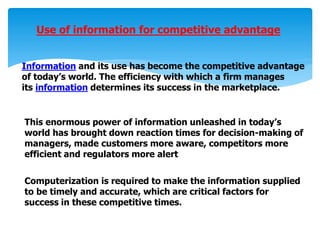 Use of information for competitive advantage
Information and its use has become the competitive advantage
of today’s world. The efficiency with which a firm manages
its information determines its success in the marketplace.
This enormous power of information unleashed in today’s
world has brought down reaction times for decision-making of
managers, made customers more aware, competitors more
efficient and regulators more alert
Computerization is required to make the information supplied
to be timely and accurate, which are critical factors for
success in these competitive times.
 