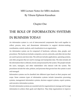 1
MIS Lecture Notes for MBA students
By Yihune Ephrem Kassahun
Chapter One
THE ROLE OF INFORMATION SYSTEMS
IN BUSINESS TODAY
An information system is a set of interconnected components that work together to
collect, process, store, and disseminate information to support decision-making,
coordination, control, analysis, and visualization in an organization.
An information system can be composed of hardware, software, data, people, and
procedures. The hardware includes computers, servers, networks, and other devices that
are used to process and store data. The software includes applications, operating systems,
and other programs that are used to manage and manipulate data. The data includes all
the information that is collected, stored, and processed by the system. The people include
the users, managers, and other stakeholders who interact with the system. The
procedures include the rules, policies, and processes that govern how the system is used
and managed.
Information systems can be classified into different types based on their purpose and
scope. Some common types of information systems include transaction processing
systems, management information systems, decision support systems, expert systems,
and executive information systems.
Overall, information systems are essential tools for organizations to manage and leverage
information to achieve their goals and objectives. They help organizations to improve
 