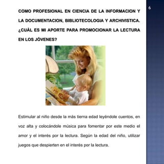 COMO PROFESIONAL EN CIENCIA DE LA INFORMACION Y

LA DOCUMENTACION, BIBLIOTECOLOGIA Y ARCHIVISTICA.

¿CUÁL ES MI APORTE PARA PROMOCIONAR LA LECTURA

EN LOS JÓVENES?




Estimular al niño desde la más tierna edad leyéndole cuentos, en

voz alta y colocándole música para fomentar por este medio el

amor y el interés por la lectura. Según la edad del niño, utilizar

juegos que despierten en el interés por la lectura.
 