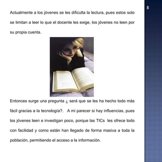 Actualmente a los jóvenes se les dificulta la lectura, pues estos solo

se limitan a leer lo que el docente les exige, los jóvenes no leen por

su propia cuenta.




Entonces surge una pregunta ¿ será que se les ha hecho todo más

fácil gracias a la tecnología?. A mi parecer si hay influencias, pues

los jóvenes leen e investigan poco, porque las TICs les ofrece todo

con facilidad y como están han llegado de forma masiva a toda la

población, permitiendo el acceso a la información.
 