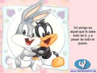 Un amigo es
aquel que lo sabe
todo de tí, y a
pesar de todo te
quiere.
 