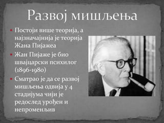  Постоји више теорија, а
најзначајнија је теорија
Жана Пијажеа
 Жан Пијаже је био
швајцарски психилог
(1896-1980)
 Сматрао је да се развој
мишљења одвија у 4
стадијума чији је
редослед урођен и
непроменљив
 