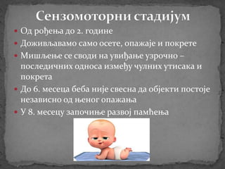  Од рођења до 2. године
 Доживљавамо само осете, опажаје и покрете
 Мишљење се своди на увиђање узрочно –
последичних односа између чулних утисака и
покрета
 До 6. месеца беба није свесна да објекти постоје
независно од њеног опажања
 У 8. месецу започиње развој памћења
 