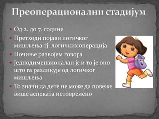  Од 2. до 7. године
 Претходи појави логичког
мишљења тј. логичких операција
 Почиње развојем говора
 Једнодимензионалан je и то је оно
што га разликује од логичког
мишљења
 То значи да дете не може да повеже
више аспеката истовремено
 