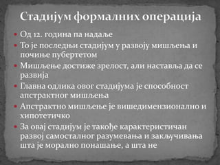  Од 12. година па надаље
 То је последњи стадијум у развоју мишљења и
почиње пубертетом
 Мишљење достиже зрелост, али наставља да се
развија
 Главна одлика овог стадијума је способност
апстрактног мишљења
 Апстрактно мишљење је вишедимензионално и
хипотетичко
 За овај стадијум је такође карактеристичан
развој самосталног разумевања и закључивања
шта је морално понашање, а шта не
 