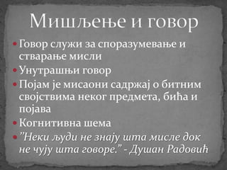  Говор служи за споразумевање и
стварање мисли
 Унутрашњи говор
 Појам је мисаони садржај о битним
својствима неког предмета, бића и
појава
 Когнитивна шема
 ’’Неки људи не знају шта мисле док
не чују шта говоре.” - Душан Радовић
 