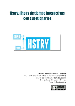  
Hstry: líneas de tiempo interactivas
con cuestionarios
Autora​: Francisca Sánchez González
Grupo de Software Educativo de Extremadura (GSEEX)
Servicio de Tecnologías de la Educación
Consejería de Educación y Empleo
Junta de Extremadura
 
 