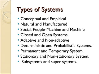 Types of Systems Conceptual and Empirical Natural and Manufactured Social, People-Machine and Machine Closed and Open Systems Adaptive and Non-adaptive Deterministic and Probabilistic Systems. Permanent and Temporary System. Stationary and Non-stationary System. Subsystems and super systems. 