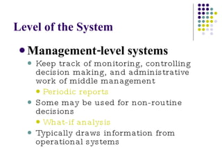 Level of the System Management-level systems Keep track of monitoring, controlling decision making, and administrative work of middle management Periodic reports Some may be used for non-routine decisions What-if analysis Typically draws information from operational systems 