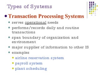 Types of Systems Transaction Processing Systems serves  operational  needs performs/records daily and routine transactions span boundary of organization and environment major supplier of information to other IS examples airline reservation system payroll system plant scheduling 