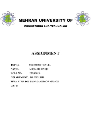 MEHRAN UNIVERSITY OF
ENGINEERING AND TECHNOLOG
ASSIGNMENT
TOPIC: MICROSOFT EXCEL
NAME: M ISMAIL DAHRI
ROLL NO: 23BSE028
DEPARTMENT; BS ENGLISH
SUBMTTED TO: PROF: MANSOOR MEMON
DATE:
 