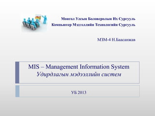Монгол Улсын Боловсролын Их Сургууль
        Компьютер Мэдээллийн Технологийн Сургууль


                              МЗМ-4 Н.Баасанжав




MIS – Management Information System
  Удирдлагын мэдээллийн систем

                 УБ 2013
 