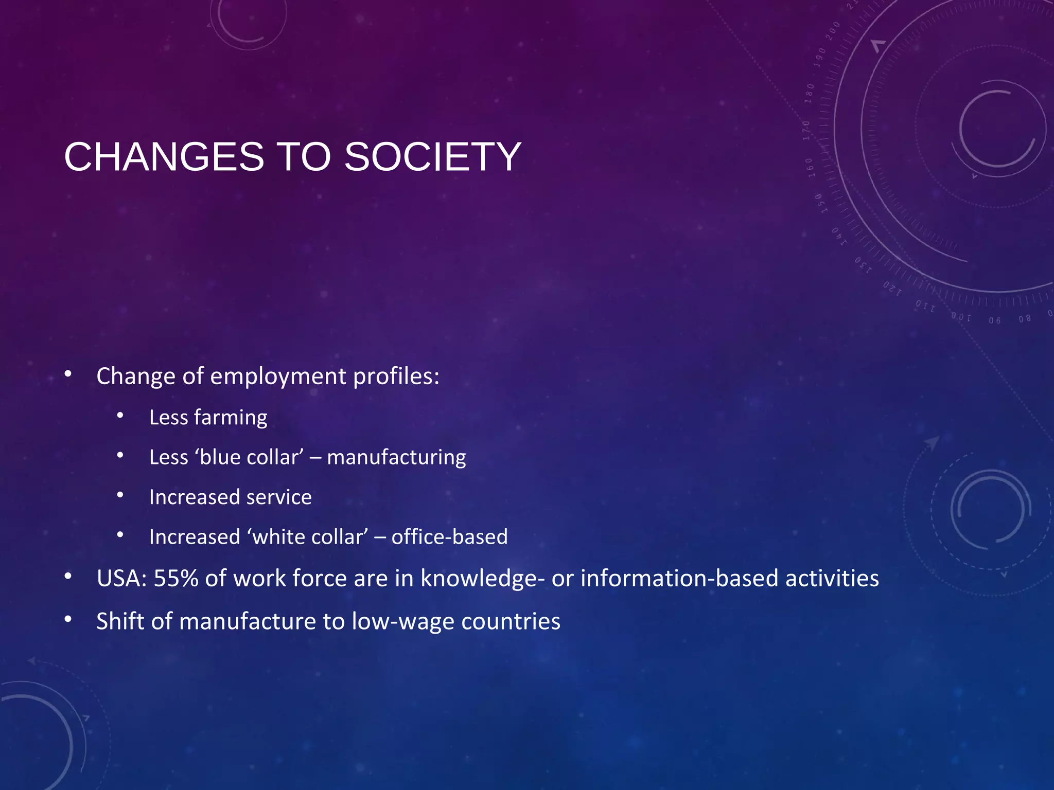 CHANGES TO SOCIETY
• Change of employment profiles:
• Less farming
• Less ‘blue collar’ – manufacturing
• Increased service
• Increased ‘white collar’ – office-based
• USA: 55% of work force are in knowledge- or information-based activities
• Shift of manufacture to low-wage countries
 