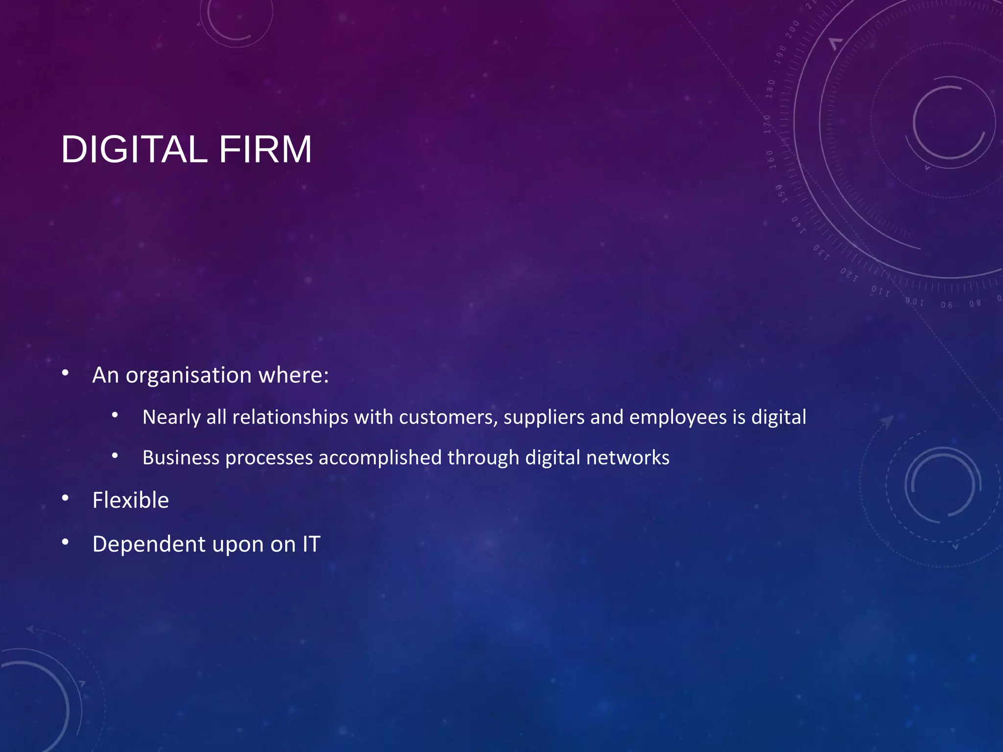 DIGITAL FIRM
• An organisation where:
• Nearly all relationships with customers, suppliers and employees is digital
• Business processes accomplished through digital networks
• Flexible
• Dependent upon on IT
 