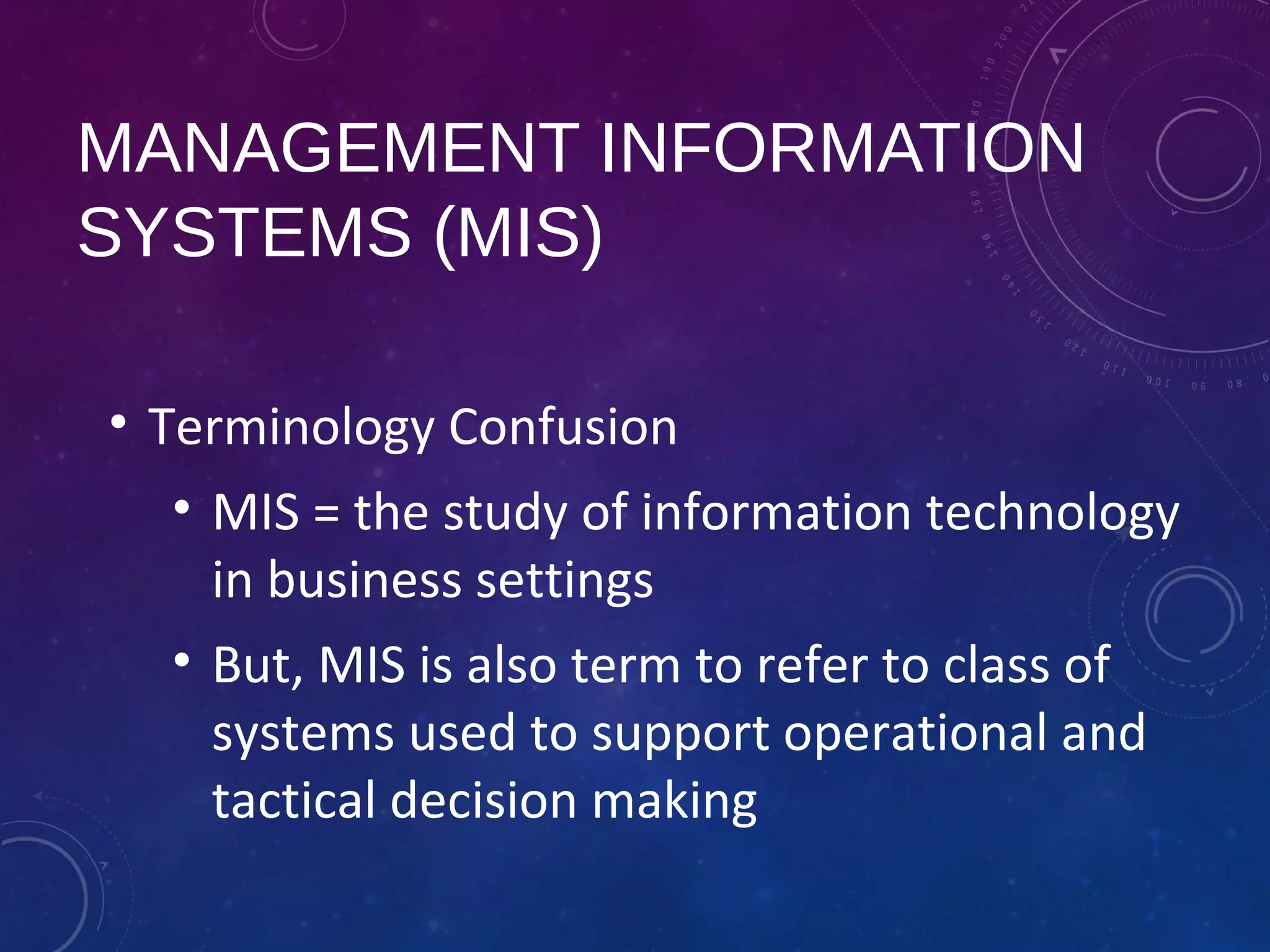 MANAGEMENT INFORMATION
SYSTEMS (MIS)
• Terminology Confusion
• MIS = the study of information technology
in business settings
• But, MIS is also term to refer to class of
systems used to support operational and
tactical decision making
 