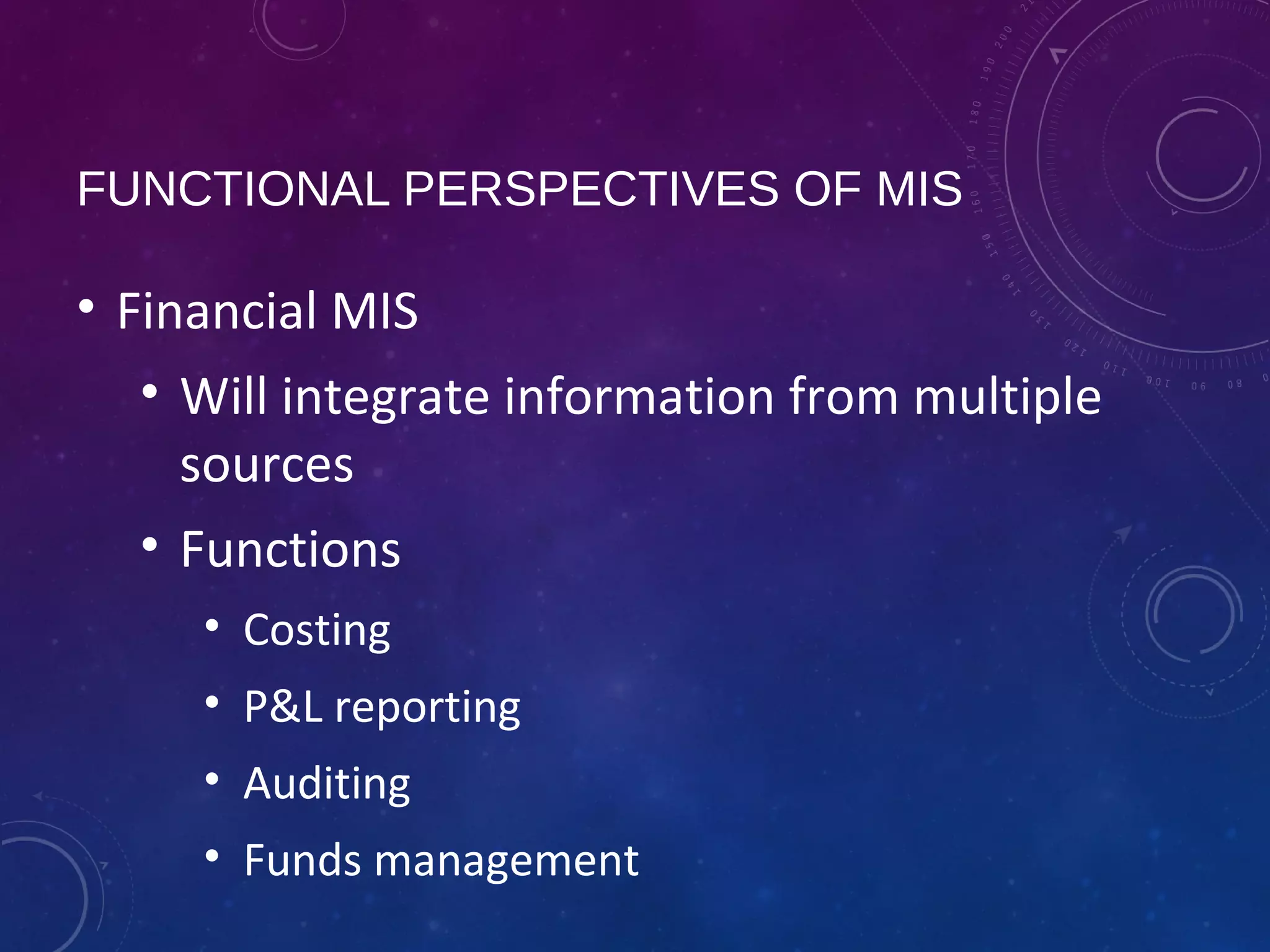 FUNCTIONAL PERSPECTIVES OF MIS
• Financial MIS
• Will integrate information from multiple
sources
• Functions
• Costing
• P&L reporting
• Auditing
• Funds management
 
