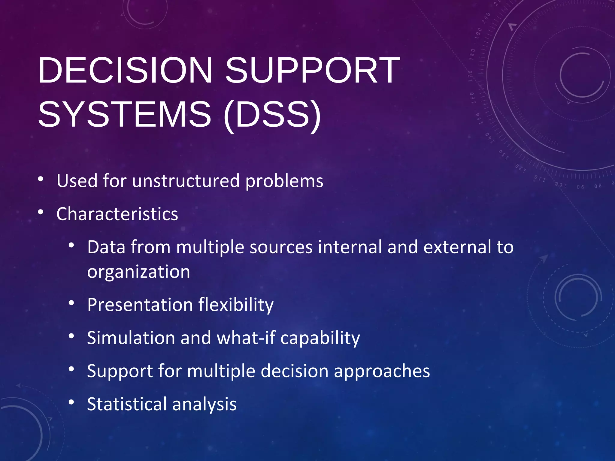 DECISION SUPPORT
SYSTEMS (DSS)
• Used for unstructured problems
• Characteristics
• Data from multiple sources internal and external to
organization
• Presentation flexibility
• Simulation and what-if capability
• Support for multiple decision approaches
• Statistical analysis
 