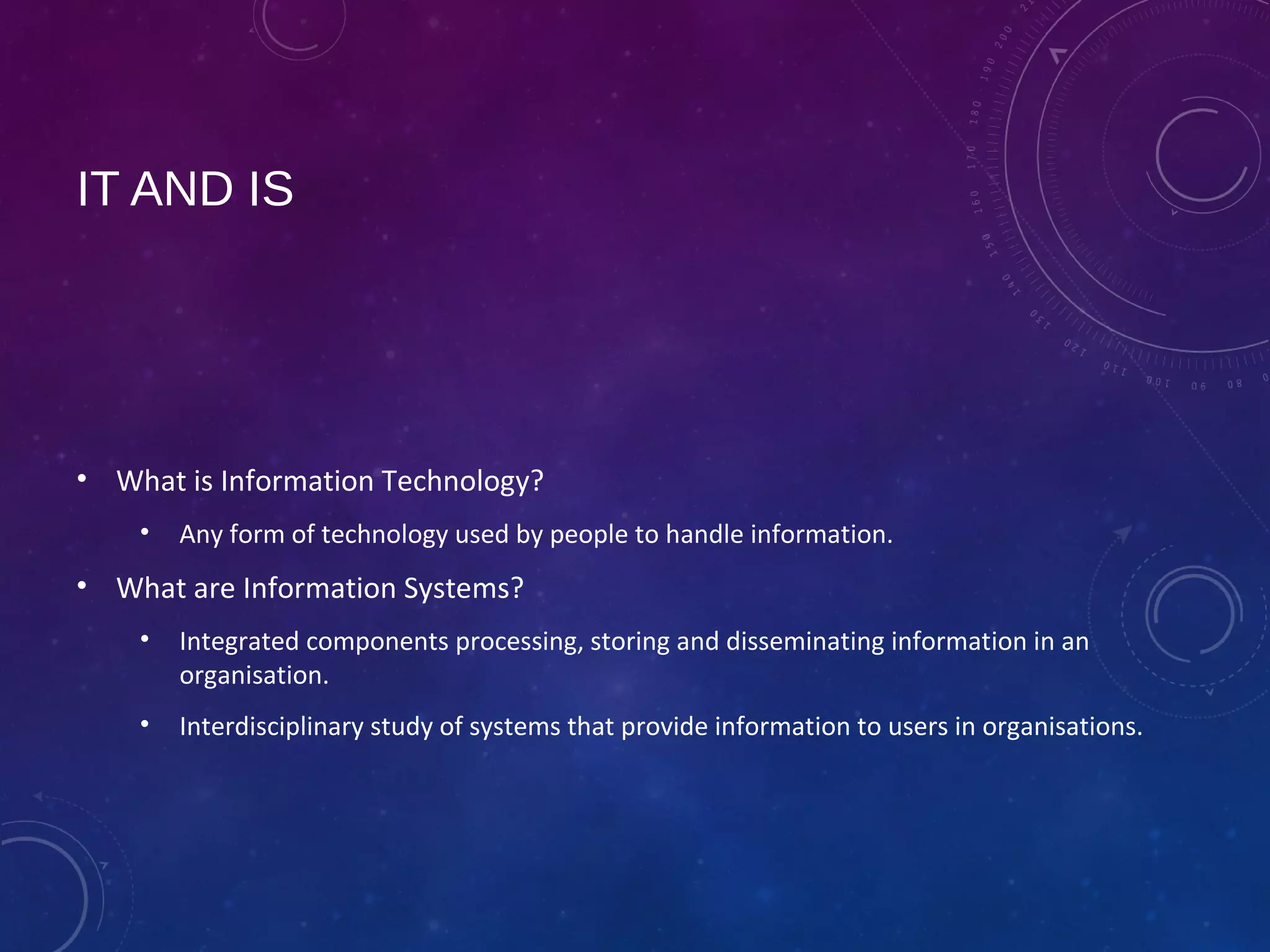 IT AND IS
• What is Information Technology?
• Any form of technology used by people to handle information.
• What are Information Systems?
• Integrated components processing, storing and disseminating information in an
organisation.
• Interdisciplinary study of systems that provide information to users in organisations.
 