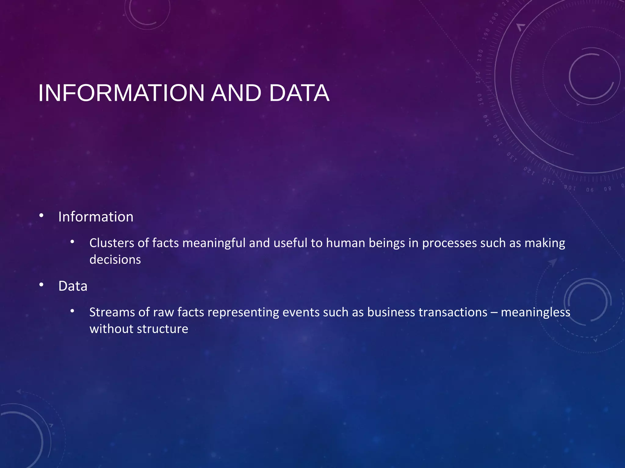 INFORMATION AND DATA
• Information
• Clusters of facts meaningful and useful to human beings in processes such as making
decisions
• Data
• Streams of raw facts representing events such as business transactions – meaningless
without structure
 