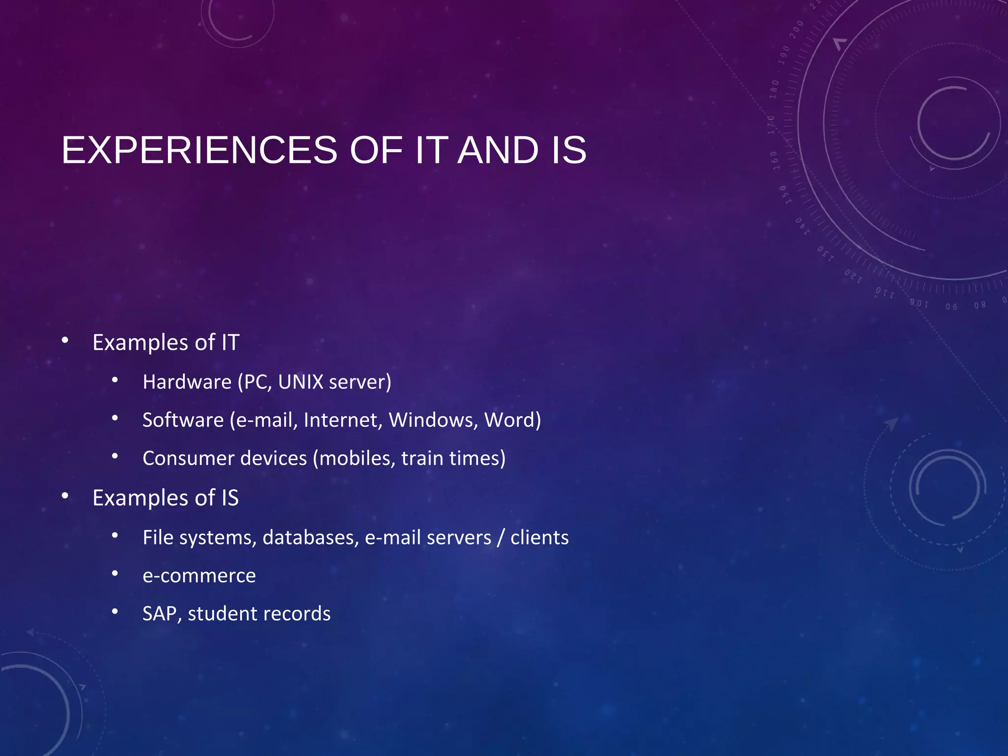 EXPERIENCES OF IT AND IS
• Examples of IT
• Hardware (PC, UNIX server)
• Software (e-mail, Internet, Windows, Word)
• Consumer devices (mobiles, train times)
• Examples of IS
• File systems, databases, e-mail servers / clients
• e-commerce
• SAP, student records
 