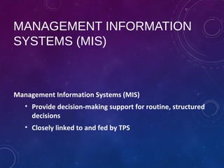 MANAGEMENT INFORMATION
SYSTEMS (MIS)
Management Information Systems (MIS)
• Provide decision-making support for routine, structured
decisions
• Closely linked to and fed by TPS
 