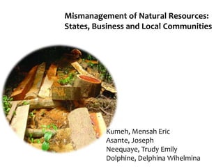 Mismanagement of Natural Resources:
States, Business and Local Communities
Kumeh, Mensah Eric
Asante, Joseph
Neequaye, Trudy Emily
Dolphine, Delphina Wihelmina
 