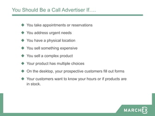 You Should Be a Call Advertiser If….

    You take appointments or reservations
    You address urgent needs
    You have a physical location
    You sell something expensive
    You sell a complex product
    Your product has multiple choices
    On the desktop, your prospective customers fill out forms
    Your customers want to know your hours or if products are
     in stock.
 