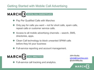 Getting Started with Mobile Call Advertising



    Pay Per Qualified Calls with Marchex
    Only pay for calls you want – not for short calls, spam calls,
     repeat calls or customer service calls.
    Access to all mobile advertising channels – search, SMS,
     directories, apps.
    Clean Call technology to block unwanted SPAM calls
     before they hit your business
    Full-service reporting and account management.


                                                           John Busby
                                                           johnb@marchex.com
                                                           @JohnMBusby
    Full-service call tracking and analytics.
 