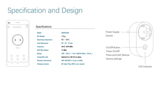Specification and Design
Specifications:
Model ZNCZ05CM
Net Weight 115 g
Operating temperature 0℃ ~ 35℃
Item Dimensions 90 * 52 * 73 mm
Frequency 2412 -2472 MHz
WiFi Maz.Output 15 dBm
Rating 220 – 240 V ~, 16 A, 3680 W (Max.), 50 Hz, μ
Compatible with Android 4.4, iOS 9.0 or above
Wireless Connectivity WiFi IEEE 802.11 b/g/n 2.4GHz
Package Contents Mi Smart Plug (WiFi), user manual
 