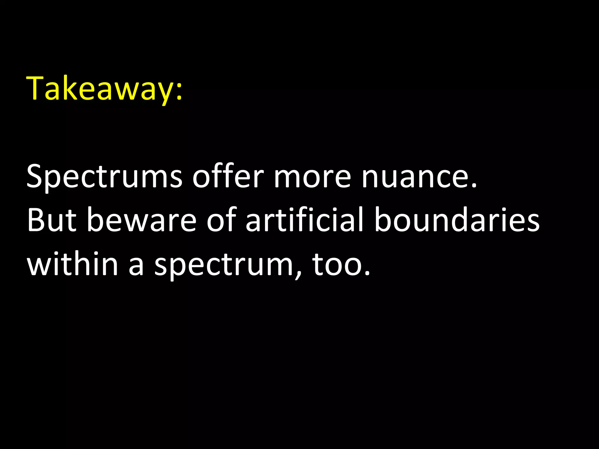 Takeaway:
Spectrums offer more nuance.
But beware of artificial boundaries
within a spectrum, too.

 