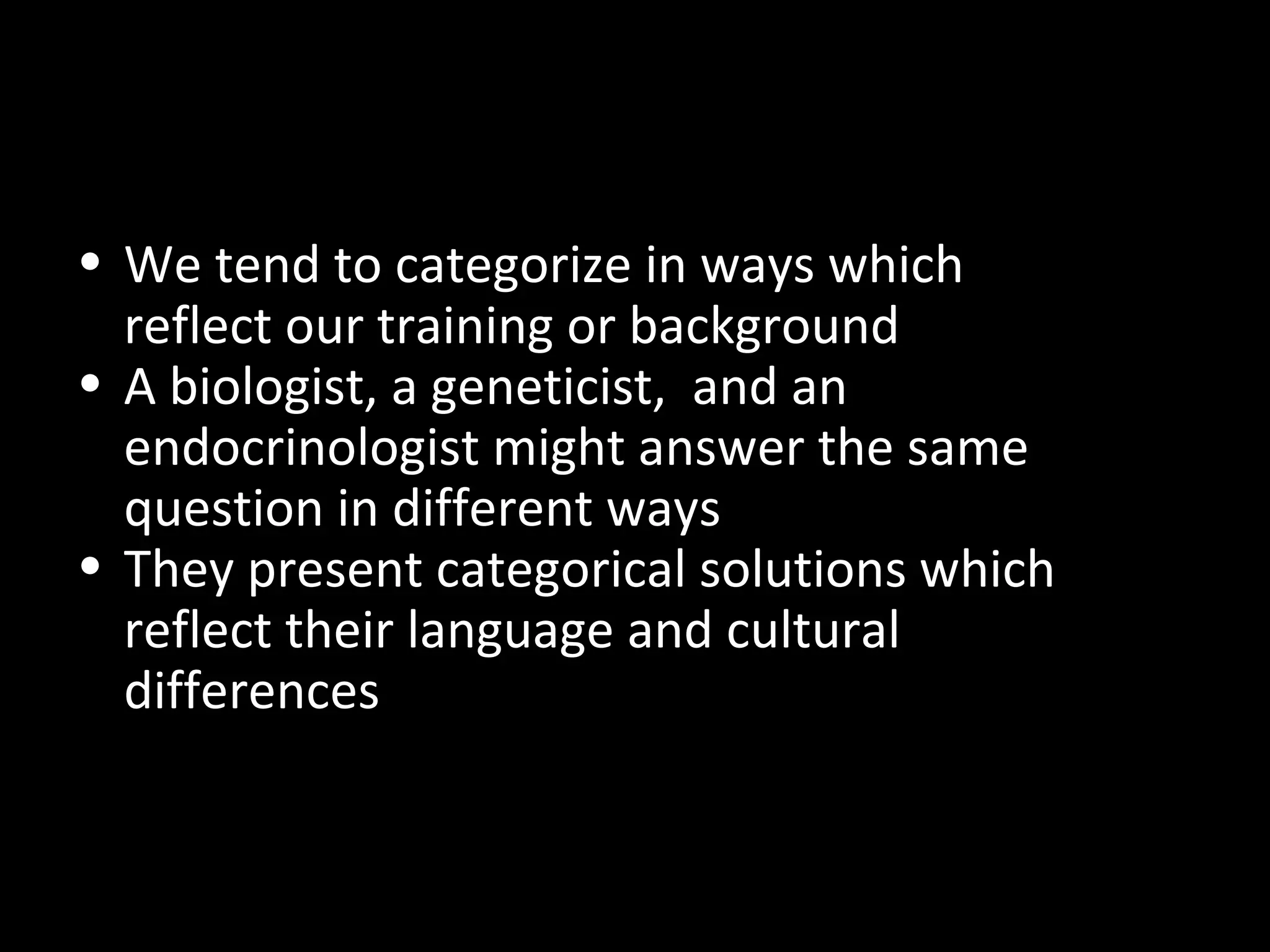 • We tend to categorize in ways which
reflect our training or background
• A biologist, a geneticist, and an
endocrinologist might answer the same
question in different ways
• They present categorical solutions which
reflect their language and cultural
differences

 