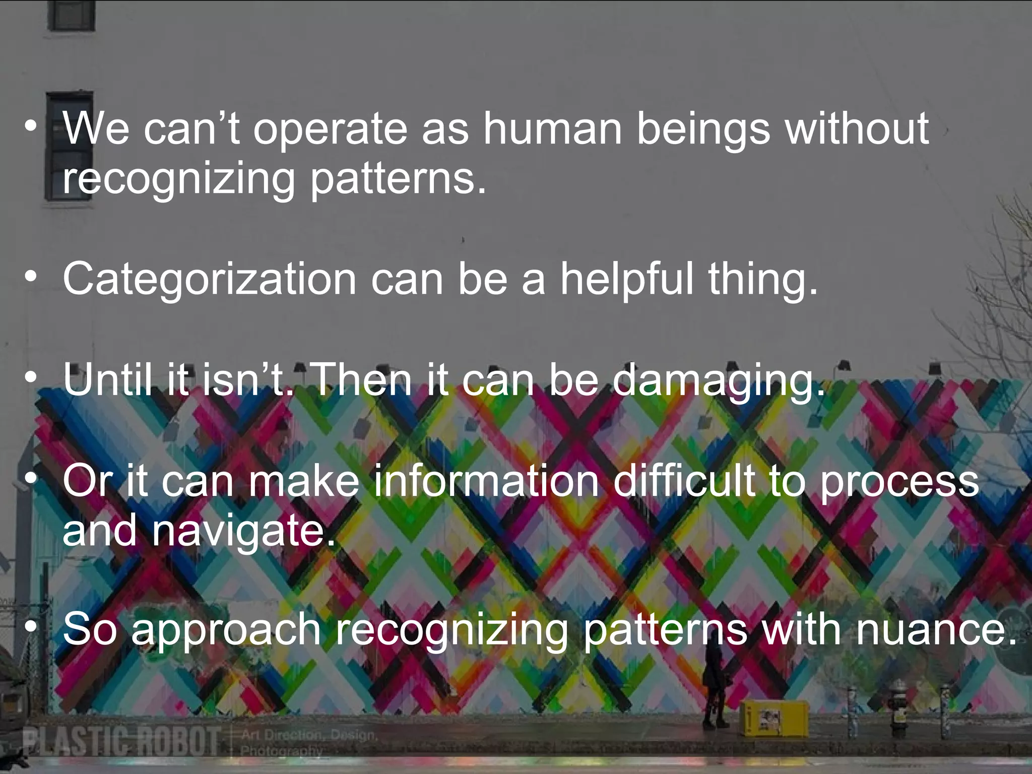• We can’t operate as human beings without
recognizing patterns.
• Categorization can be a helpful thing.
• Until it isn’t. Then it can be damaging.
• Or it can make information difficult to process
and navigate.
• So approach recognizing patterns with nuance.

 