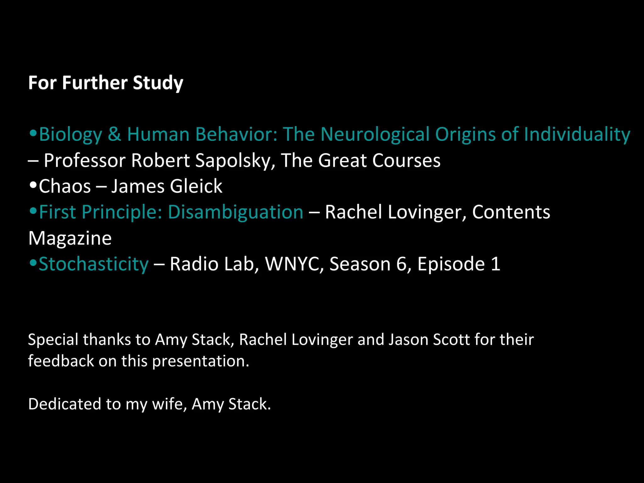 For Further Study
•Biology & Human Behavior: The Neurological Origins of Individuality
– Professor Robert Sapolsky, The Great Courses
•Chaos – James Gleick
•First Principle: Disambiguation – Rachel Lovinger, Contents
Magazine
•Stochasticity – Radio Lab, WNYC, Season 6, Episode 1
Special thanks to Amy Stack, Rachel Lovinger and Jason Scott for their
feedback on this presentation.
Dedicated to my wife, Amy Stack.

 