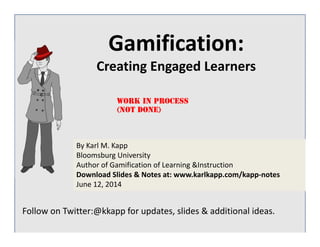 Gamification: 
Creating Engaged Learners 
Work in Process 
(not done) 
By Karl M. Kapp 
Bloomsburg University 
Author of Gamification of Learning &Instruction 
Download Slides & Notes at: www.karlkapp.com/kapp‐notes 
June 12, 2014 
Follow on Twitter:@kkapp for updates, slides & additional ideas. 
 