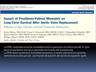 La PPM moderada aumenta mortalidad tardía en pacientes con disfunción del VI pero
tiene un pronóstico normal en pacientes con función del VI preservada.
La PPM severa aumenta la mortalidad temprana y la tardía solamente en pacientes
menores de 70 años y/o con una fracción de eyección del ventrículo izquierdo <50%.
 