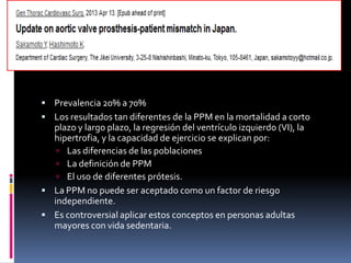 • Prevalencia 20% a 70%
• Los resultados tan diferentes de la PPM en la mortalidad a corto plazo y
largo plazo, la regresión del ventrículo izquierdo (VI), la hipertrofia, y la
capacidad de ejercicio se explican por:
• Las diferencias de las poblaciones
• La definición de PPM
• El uso de diferentes prótesis.
• La PPM no puede ser aceptado como un factor de riesgo independiente.
• Es controversial aplicar estos conceptos en personas adultas mayores
con vida sedentaria.
 
