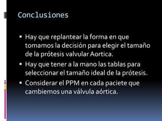 Conclusiones
•Hay que replantear la forma en que tomamos
la decisión para elegir el tamaño de la
prótesis valvular Aortica.
•Hay que tener a la mano las tablas para
seleccionar el tamaño ideal de la prótesis.
•Considerar el PPM en cada paciete que
cambiemos una válvula aórtica.
 