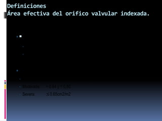 Definiciones
Área efectiva del orifico valvular indexada.
• EOAi=
𝐸𝑂𝐴
𝑆𝐶
• EOA: Área efectiva del orifico valvular
• SC: Superficie corporal.
• Tipos de Mismatch
• Leve : 0.80 a 0.85 cm2/m2 (Borderline)
• Moderada: > 0.64 y < 0,80
• Severa: :≤ 0.65cm2/m2
 