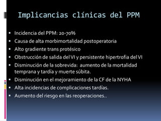 Implicancias clínicas del PPM
• Incidencia del PPM: 20-70%
• Causa de alta morbimortalidad postoperatoria
• Alto gradiente trans protésico
• Obstrucción de salida del VI y persistente hipertrofia del VI
• Disminución de la sobrevida: aumento de la mortalidad
temprana y tardía y muerte súbita.
• Disminución en el mejoramiento de la CF de la NYHA
• Alta incidencias de complicaciones tardías.
• Aumento del riesgo en las reoperaciones..
 