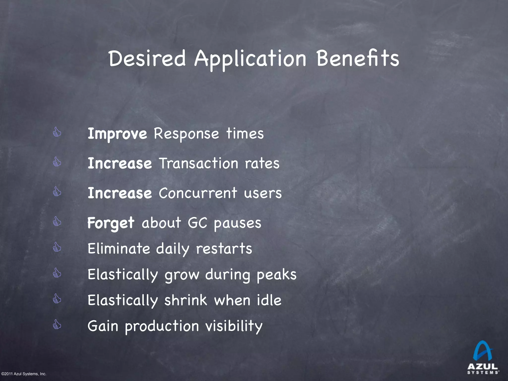 ©2011 Azul Systems, Inc.	
 	
 	
 	
 	
 	
Desired Application Beneﬁts
C Improve Response times
C Increase Transaction rates
C Increase Concurrent users
C Forget about GC pauses
C Eliminate daily restarts	
C Elastically grow during peaks
C Elastically shrink when idle
C Gain production visibility
 