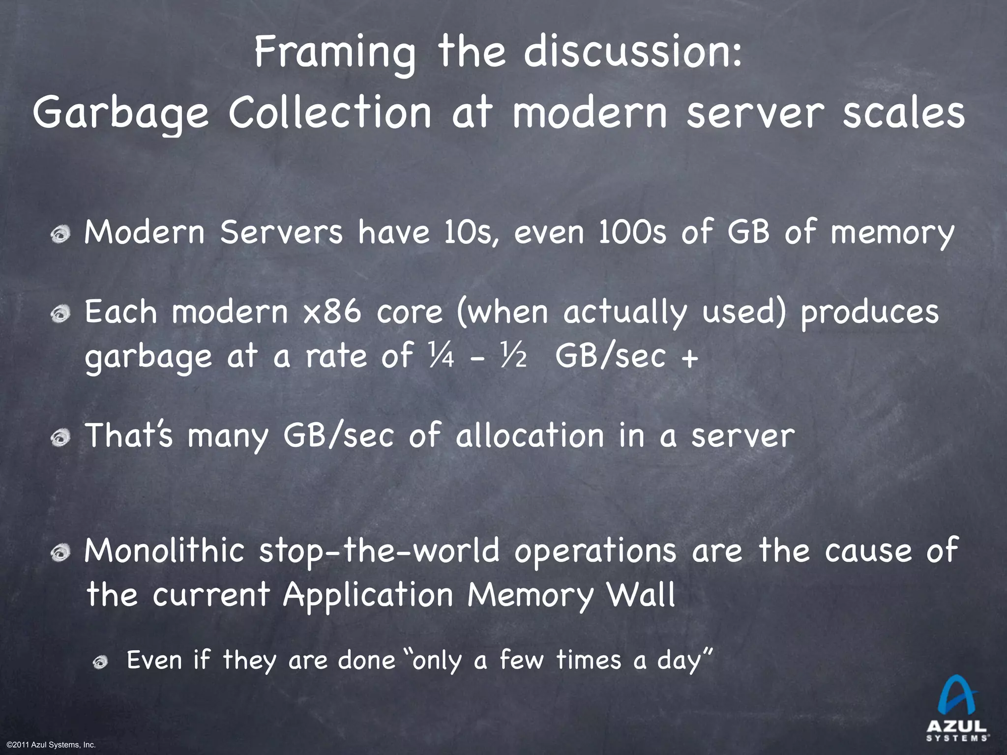 ©2011 Azul Systems, Inc.	
 	
 	
 	
 	
 	
Framing the discussion:
Garbage Collection at modern server scales
Modern Servers have 10s, even 100s of GB of memory
Each modern x86 core (when actually used) produces
garbage at a rate of ¼ - ½ GB/sec +
That’s many GB/sec of allocation in a server
Monolithic stop-the-world operations are the cause of
the current Application Memory Wall
Even if they are done “only a few times a day”
 