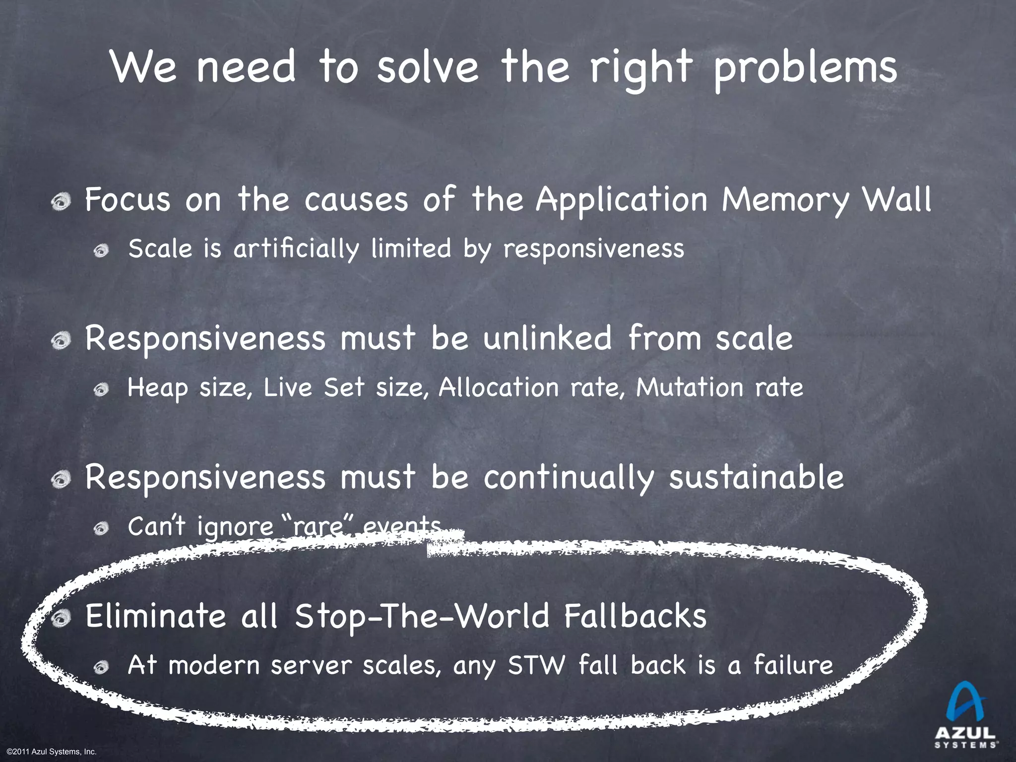 ©2011 Azul Systems, Inc.	
 	
 	
 	
 	
 	
We need to solve the right problems
Focus on the causes of the Application Memory Wall
Scale is artiﬁcially limited by responsiveness
Responsiveness must be unlinked from scale
Heap size, Live Set size, Allocation rate, Mutation rate
Responsiveness must be continually sustainable
Can’t ignore “rare” events
Eliminate all Stop-The-World Fallbacks
At modern server scales, any STW fall back is a failure
 
