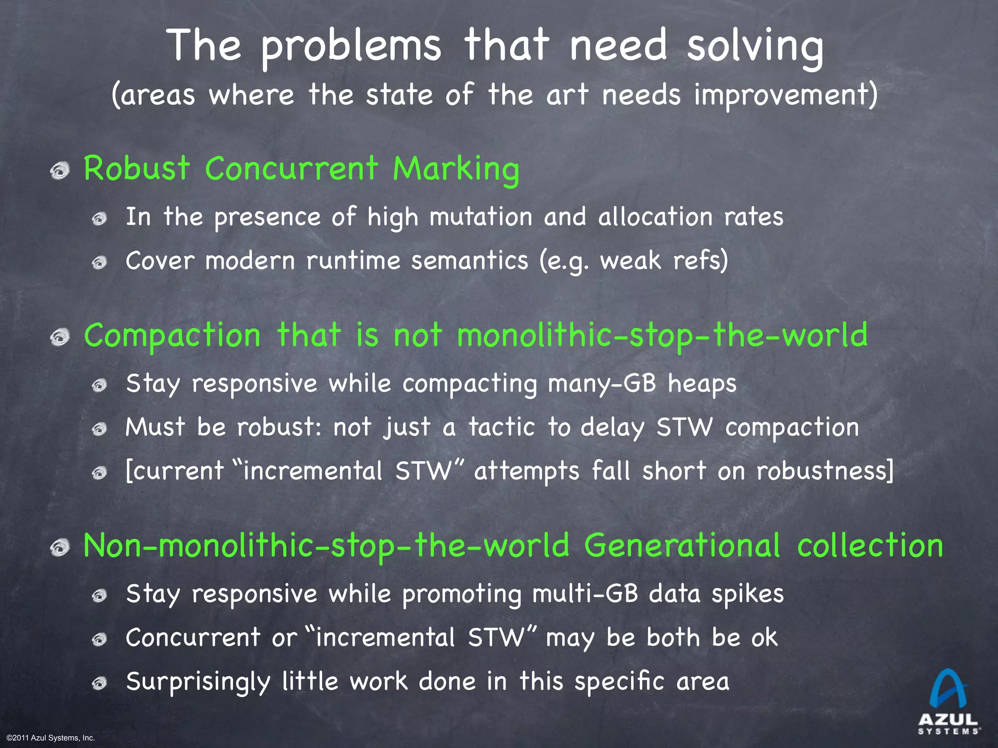 ©2011 Azul Systems, Inc.	
 	
 	
 	
 	
 	
The problems that need solving
(areas where the state of the art needs improvement)
Robust Concurrent Marking
In the presence of high mutation and allocation rates
Cover modern runtime semantics (e.g. weak refs)
Compaction that is not monolithic-stop-the-world
Stay responsive while compacting many-GB heaps
Must be robust: not just a tactic to delay STW compaction
[current “incremental STW” attempts fall short on robustness]
Non-monolithic-stop-the-world Generational collection
Stay responsive while promoting multi-GB data spikes
Concurrent or “incremental STW” may be both be ok
Surprisingly little work done in this speciﬁc area
 