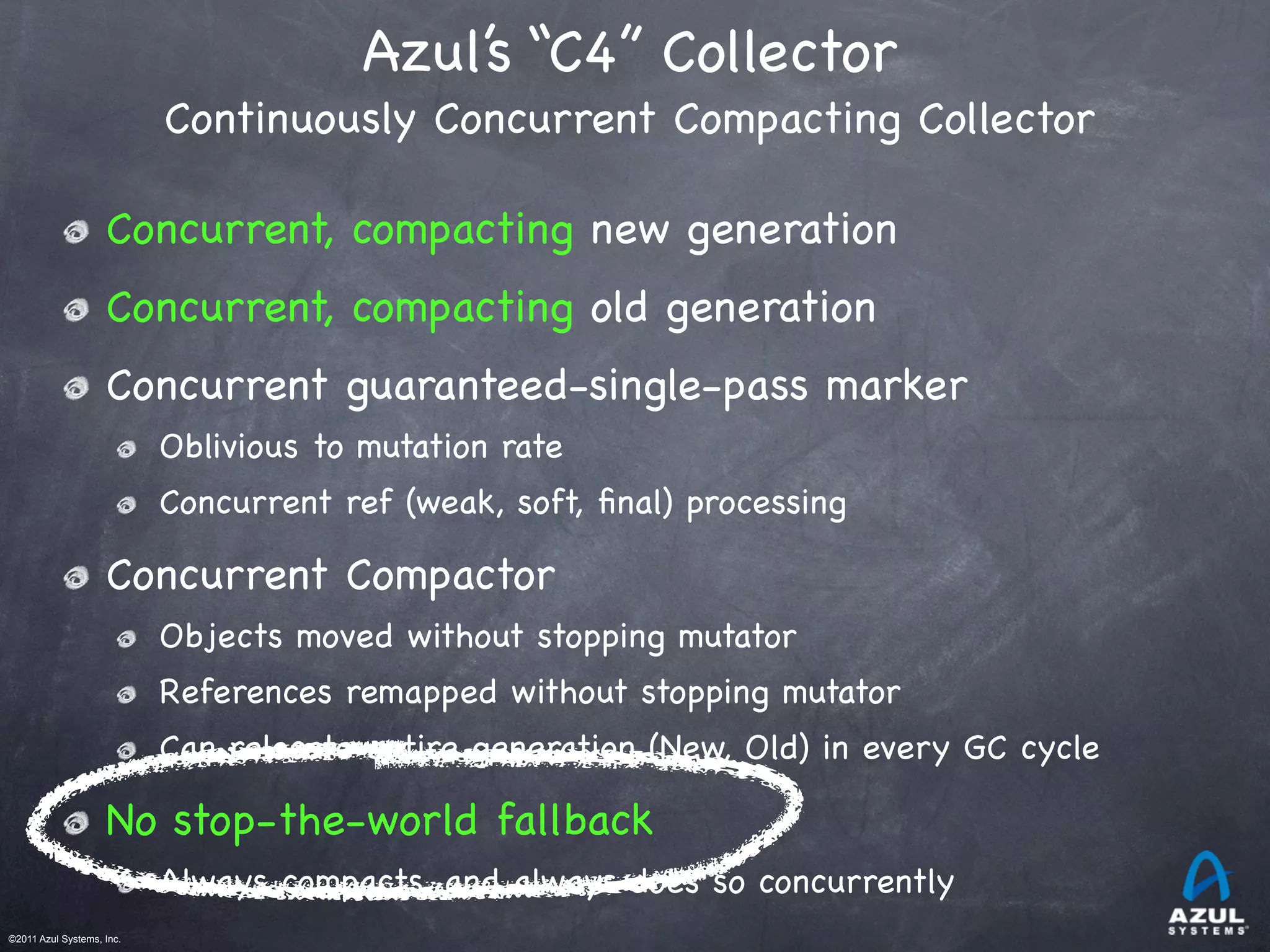 ©2011 Azul Systems, Inc.	
 	
 	
 	
 	
 	
Azul’s “C4” Collector
Continuously Concurrent Compacting Collector
Concurrent, compacting new generation
Concurrent, compacting old generation
Concurrent guaranteed-single-pass marker
Oblivious to mutation rate
Concurrent ref (weak, soft, ﬁnal) processing
Concurrent Compactor
Objects moved without stopping mutator
References remapped without stopping mutator
Can relocate entire generation (New, Old) in every GC cycle
No stop-the-world fallback
Always compacts, and always does so concurrently
 