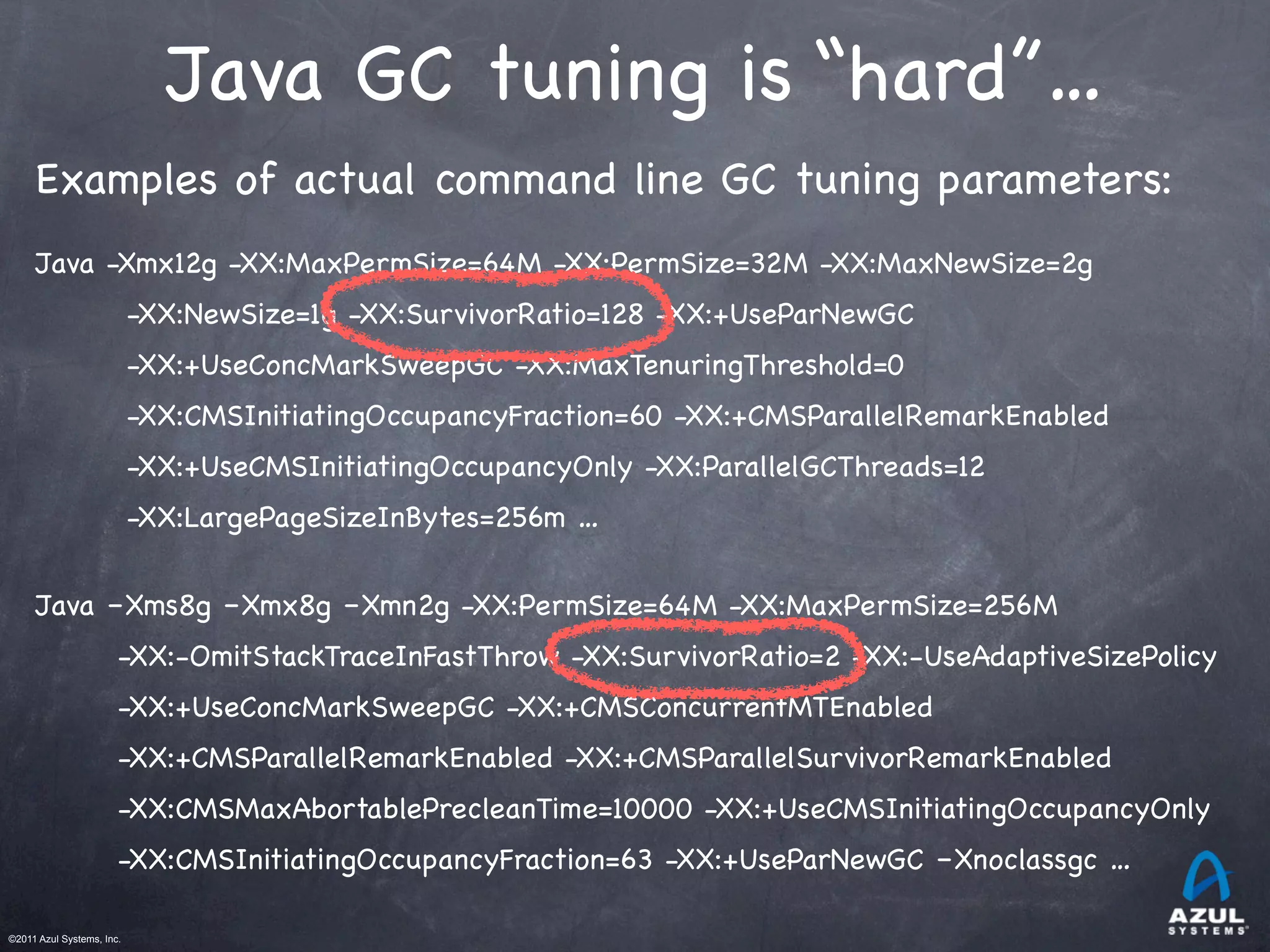 ©2011 Azul Systems, Inc.	
 	
 	
 	
 	
 	
Java GC tuning is “hard”…
Examples of actual command line GC tuning parameters:
Java -Xmx12g -XX:MaxPermSize=64M -XX:PermSize=32M -XX:MaxNewSize=2g
-XX:NewSize=1g -XX:SurvivorRatio=128 -XX:+UseParNewGC
-XX:+UseConcMarkSweepGC -XX:MaxTenuringThreshold=0
-XX:CMSInitiatingOccupancyFraction=60 -XX:+CMSParallelRemarkEnabled
-XX:+UseCMSInitiatingOccupancyOnly -XX:ParallelGCThreads=12
-XX:LargePageSizeInBytes=256m …
Java –Xms8g –Xmx8g –Xmn2g -XX:PermSize=64M -XX:MaxPermSize=256M
-XX:-OmitStackTraceInFastThrow -XX:SurvivorRatio=2 -XX:-UseAdaptiveSizePolicy
-XX:+UseConcMarkSweepGC -XX:+CMSConcurrentMTEnabled
-XX:+CMSParallelRemarkEnabled -XX:+CMSParallelSurvivorRemarkEnabled
-XX:CMSMaxAbortablePrecleanTime=10000 -XX:+UseCMSInitiatingOccupancyOnly
-XX:CMSInitiatingOccupancyFraction=63 -XX:+UseParNewGC –Xnoclassgc …
 