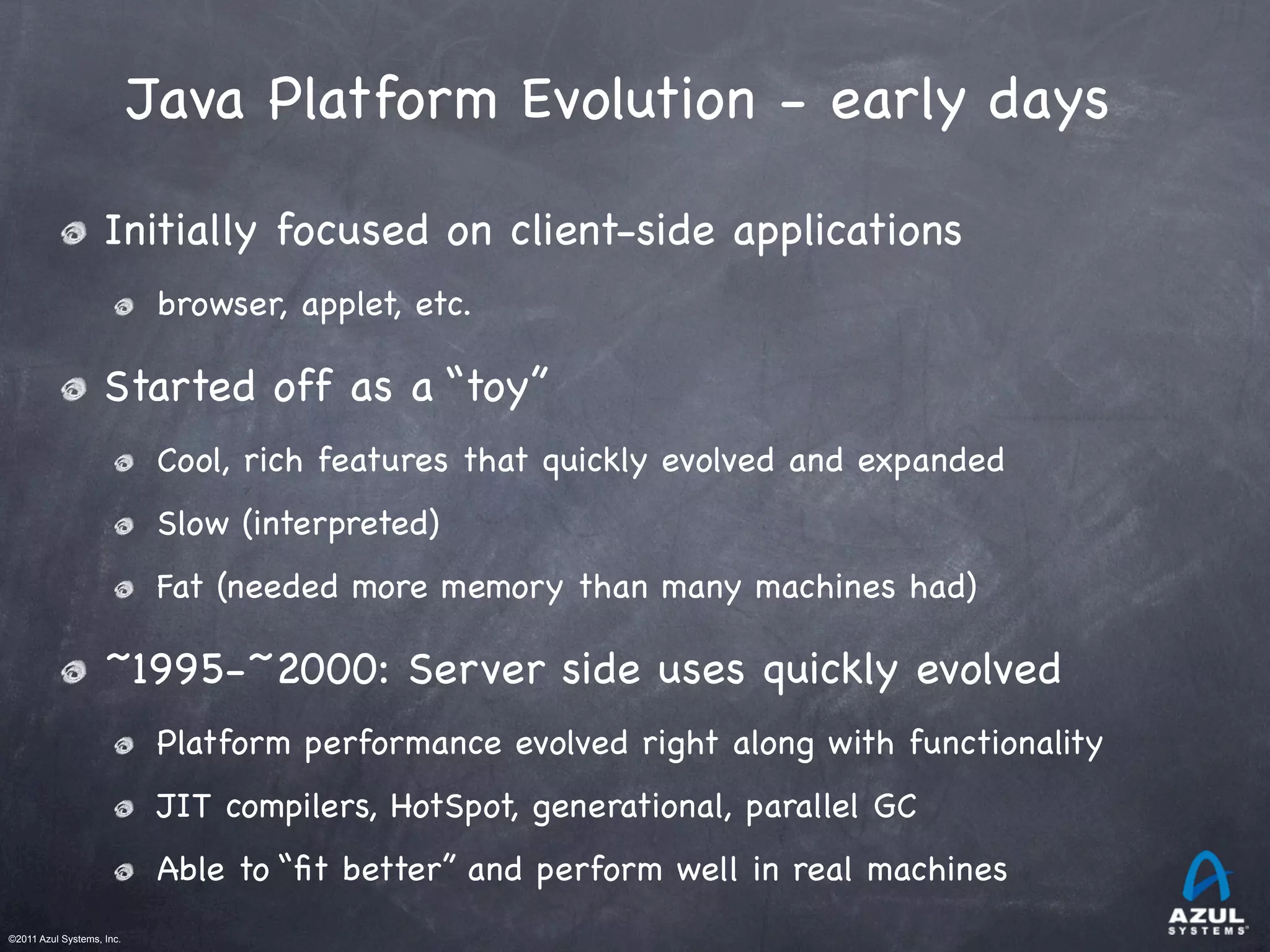 ©2011 Azul Systems, Inc.	
 	
 	
 	
 	
 	
Java Platform Evolution - early days
Initially focused on client-side applications
browser, applet, etc.
Started off as a “toy”
Cool, rich features that quickly evolved and expanded
Slow (interpreted)
Fat (needed more memory than many machines had)
~1995-~2000: Server side uses quickly evolved
Platform performance evolved right along with functionality
JIT compilers, HotSpot, generational, parallel GC
Able to “ﬁt better” and perform well in real machines
 