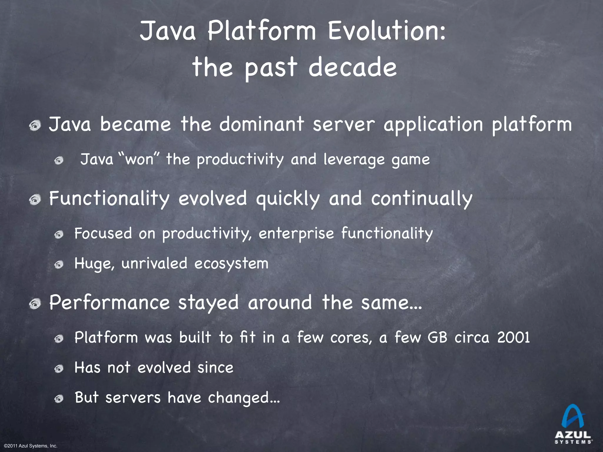 ©2011 Azul Systems, Inc.	
 	
 	
 	
 	
 	
Java Platform Evolution:
the past decade
Java became the dominant server application platform
Java “won” the productivity and leverage game
Functionality evolved quickly and continually
Focused on productivity, enterprise functionality
Huge, unrivaled ecosystem
Performance stayed around the same...
Platform was built to ﬁt in a few cores, a few GB circa 2001
Has not evolved since
But servers have changed...
 